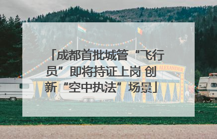 成都首批城管“飞行员”即将持证上岗 创新“空中执法”场景