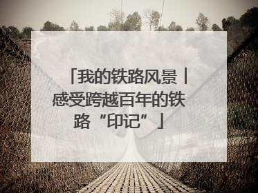 我的铁路风景︱感受跨越百年的铁路“印记”