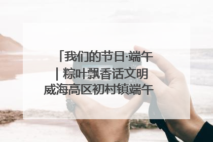 我们的节日·端午｜粽叶飘香话文明 威海高区初村镇端午系列活动亮点纷呈
