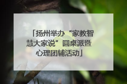 扬州举办“家教智慧大家说”圆桌派暨心理团辅活动