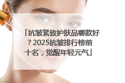 抗皱紧致护肤品哪款好？2025抗皱排行榜前十名，觉醒年轻元气