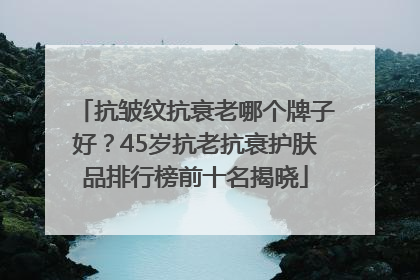 抗皱纹抗衰老哪个牌子好？45岁抗老抗衰护肤品排行榜前十名揭晓