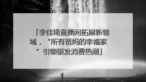 李佳琦直播间拓展新领域，“所有爸妈的幸福家”引领银发消费热潮