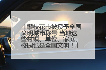 攀枝花市被授予全国文明城市称号 当地这些村镇、单位、家庭、校园也是全国文明！