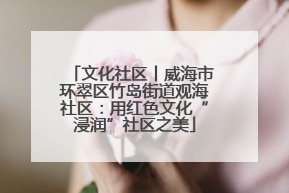 文化社区丨威海市环翠区竹岛街道观海社区：用红色文化“浸润”社区之美