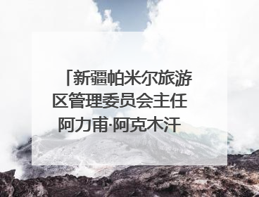 新疆帕米尔旅游区管理委员会主任阿力甫·阿克木汗：打造高原特色文旅品牌 推动县域旅游高质量发展｜第七届全国县域旅游研究成果发布系列活动