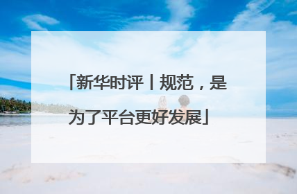 新华时评丨规范，是为了平台更好发展