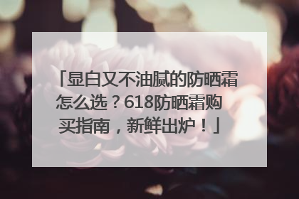显白又不油腻的防晒霜怎么选？618防晒霜购买指南，新鲜出炉！