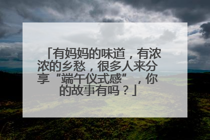 有妈妈的味道，有浓浓的乡愁，很多人来分享“端午仪式感”，你的故事有吗？