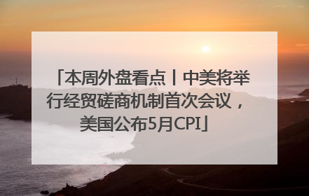 本周外盘看点丨中美将举行经贸磋商机制首次会议，美国公布5月CPI