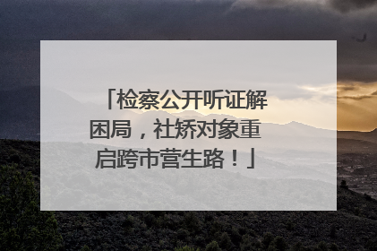 检察公开听证解困局，社矫对象重启跨市营生路！