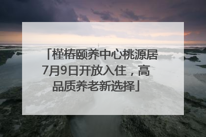 槿椿颐养中心桃源居7月9日开放入住，高品质养老新选择
