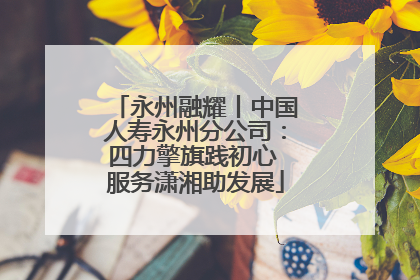 永州融耀丨中国人寿永州分公司：四力擎旗践初心 服务潇湘助发展