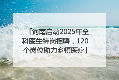 河南启动2025年全科医生特岗招聘，120个岗位助力乡镇医疗