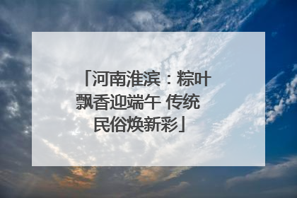 河南淮滨：粽叶飘香迎端午 传统民俗焕新彩