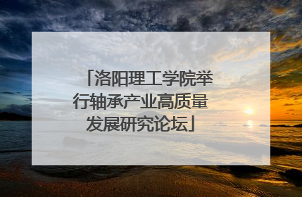 洛阳理工学院举行轴承产业高质量发展研究论坛