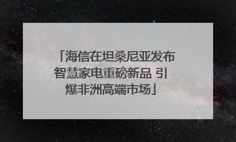 海信在坦桑尼亚发布智慧家电重磅新品 引爆非洲高端市场