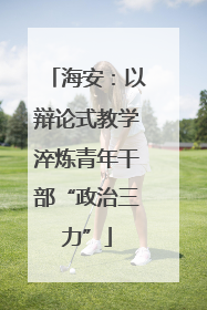海安：以辩论式教学淬炼青年干部“政治三力”