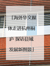 海外华文媒体走进杭州桐庐 探访县域发展新图景
