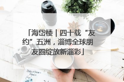 海岱楼｜四十载“友约”五洲，淄博全球朋友圈绽放新淄彩
