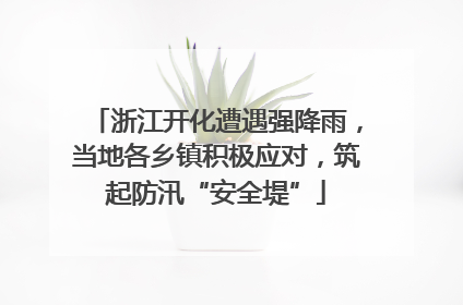 浙江开化遭遇强降雨，当地各乡镇积极应对，筑起防汛“安全堤”