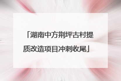 湖南中方荆坪古村提质改造项目冲刺收尾