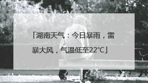 湖南天气：今日暴雨，雷暴大风，气温低至22℃