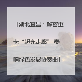 湖北宜昌：解密重卡“超充走廊” 奏响绿色发展协奏曲