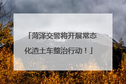 菏泽交警将开展常态化渣土车整治行动！