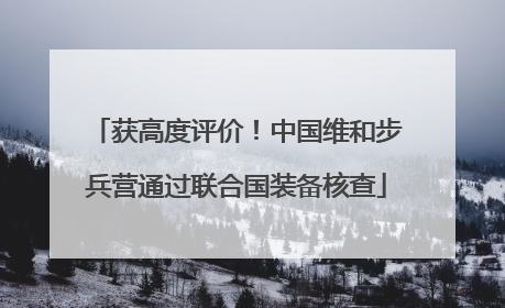 获高度评价！中国维和步兵营通过联合国装备核查