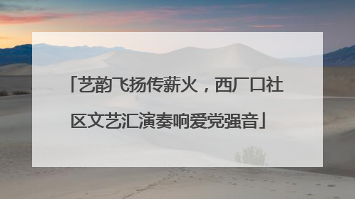 艺韵飞扬传薪火，西厂口社区文艺汇演奏响爱党强音