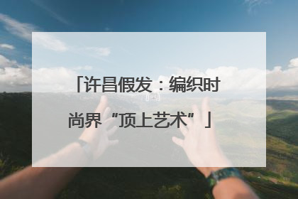 许昌假发：编织时尚界“顶上艺术”