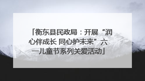 衡东县民政局：开展“润心伴成长 同心护未来”六一儿童节系列关爱活动