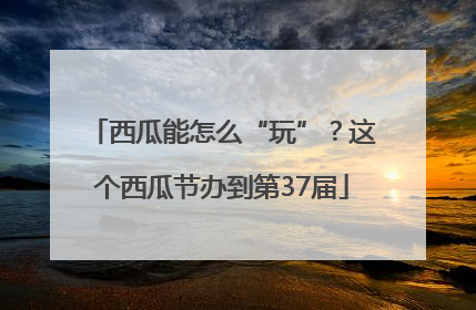 西瓜能怎么“玩”？这个西瓜节办到第37届