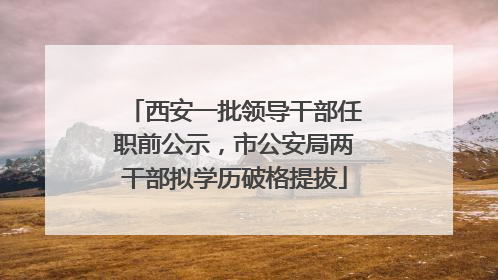 西安一批领导干部任职前公示，市公安局两干部拟学历破格提拔