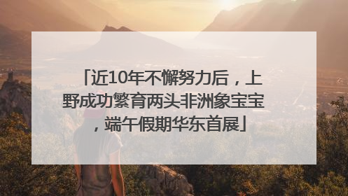 近10年不懈努力后，上野成功繁育两头非洲象宝宝，端午假期华东首展