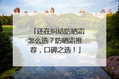 还在纠结防晒霜怎么选？防晒霜推荐，口碑之选！