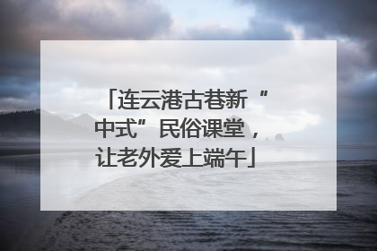 连云港古巷新“中式”民俗课堂，让老外爱上端午