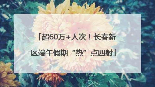超60万+人次！长春新区端午假期“热”点四射