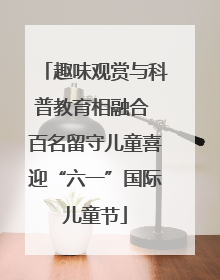 趣味观赏与科普教育相融合 百名留守儿童喜迎“六一”国际儿童节