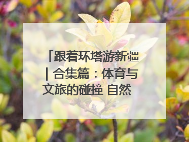 跟着环塔游新疆｜合集篇：体育与文旅的碰撞 自然和人文的乐章