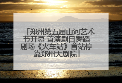 郑州第五届山河艺术节开幕 首演剧目舞蹈剧场《火车站》首站停靠郑州大剧院