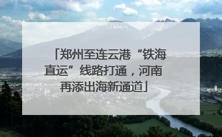 郑州至连云港“铁海直运”线路打通，河南再添出海新通道