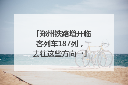 郑州铁路增开临客列车187列，去往这些方向→