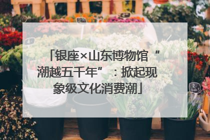 银座×山东博物馆“潮越五千年”：掀起现象级文化消费潮
