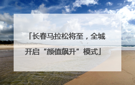 长春马拉松将至，全城开启“颜值飙升”模式