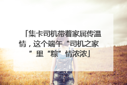 集卡司机带着家属传温情，这个端午“司机之家”里“粽”情浓浓