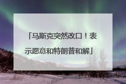 马斯克突然改口！表示愿意和特朗普和解
