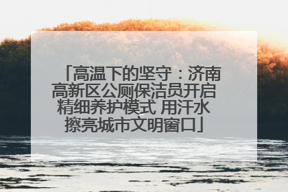 高温下的坚守：济南高新区公厕保洁员开启精细养护模式 用汗水擦亮城市文明窗口