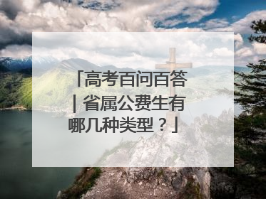 高考百问百答｜省属公费生有哪几种类型？